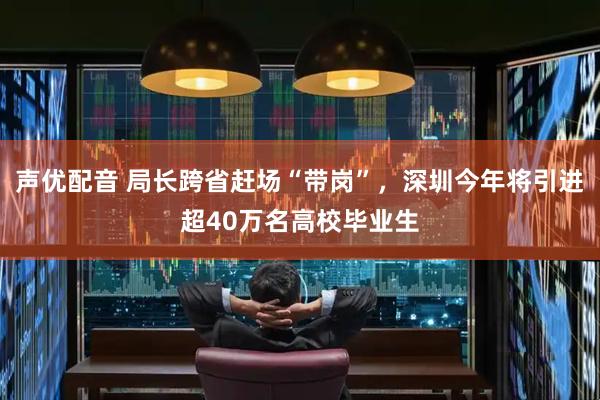 声优配音 局长跨省赶场“带岗”，深圳今年将引进超40万名高校毕业生