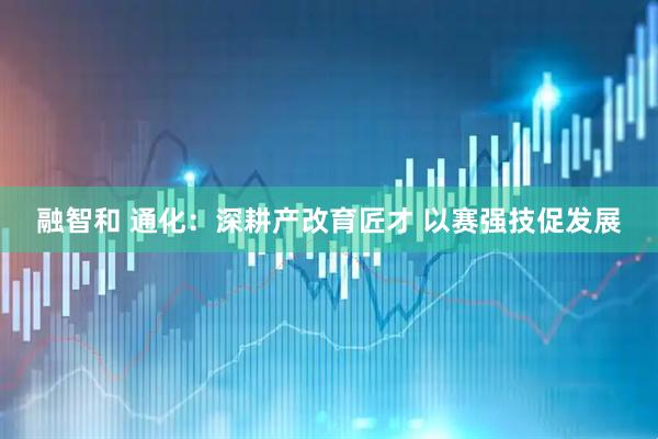 融智和 通化：深耕产改育匠才 以赛强技促发展